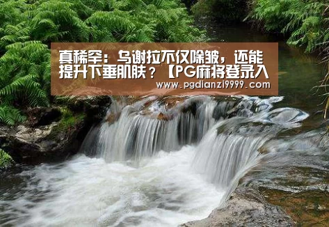 真稀罕:乌谢拉不仅除皱,还能提升下垂肌肤?【PG麻将登录入口】(图1) PG麻将登录入口